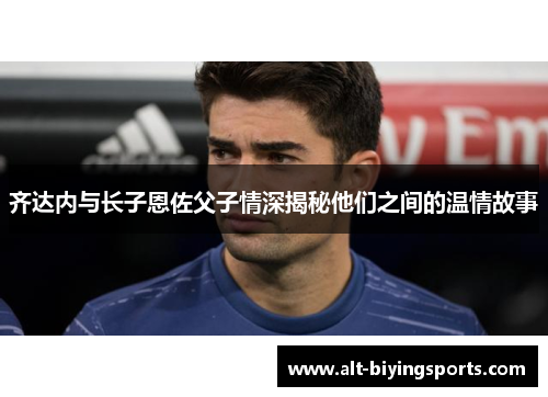 齐达内与长子恩佐父子情深揭秘他们之间的温情故事